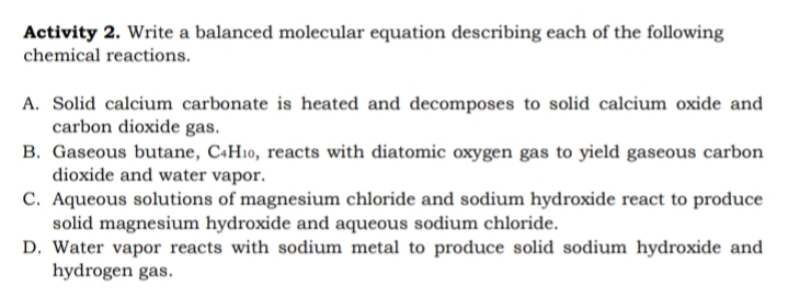 Activity 2. Write a balanced molecular equation describing each of the following
chemical reactions.
A. Solid calcium carbonate is heated and decomposes to solid calcium oxide and
carbon dioxide gas.
B. Gaseous butane, C+H10, reacts with diatomic oxygen gas to yield gaseous carbon
dioxide and water vapor.
C. Aqueous solutions of magnesium chloride and sodium hydroxide react to produce
solid magnesium hydroxide and aqueous sodium chloride.
D. Water vapor reacts with sodium metal to produce solid sodium hydroxide and
hydrogen gas.
