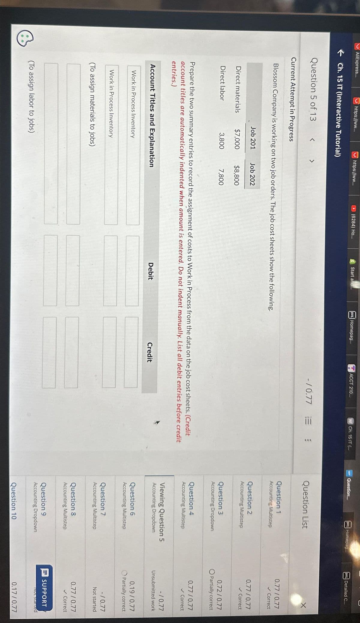 B
AliExpress...
https://ww...
Ch. 15 IT (Interactive Tutorial)
Question 5 of 13
Current Attempt in Progress
Direct materials
Direct labor
< >
Job 201
Blossom Company is working on two job orders. The job cost sheets show the following.
$7,000
3,800
https://ww...
Work in Process Inventory
Work in Process Inventory
Account Titles and Explanation
(To assign materials to jobs)
(To assign labor to jobs)
Job 202
$8,800
(6284) Ho...
7,800
Start and...
Prepare the two summary entries to record the assignment of costs to Work in Process from the data on the job cost sheets. (Credit
account titles are automatically indented when amount is entered. Do not indent manually. List all debit entries before credit
entries.)
DZL Homepag...
Debit
ACCT 210...
Credit
W Ch. 15 IT (...
-/0.77 :
WP Question...
DEL Homepag...
Question List
Question 1
Accounting Multistep
Question 2
Accounting Multistep
Question 3
Accounting Dropdown
Question 4
Accounting Multistep
Viewing Question 5
Accounting Dropdown
Question 6
Accounting Multistep
Question 7
Accounting Multistep
Question 8
Accounting Multistep
Question 9
Accounting Dropdown
Question 10
C
D2L Detailed C...
X
0.77/0.77
✓ Correct
0.77/0.77
✓ Correct
0.72/0.77
O Partially correct
0.77/0.77
✓ Correct
-/0.77
Unsubmitted work
0.19/0.77
Partially correct
-/0.77
Not started
0.77/0.77
✓ Correct
SUPPORT
Not started
0.17 /0.77