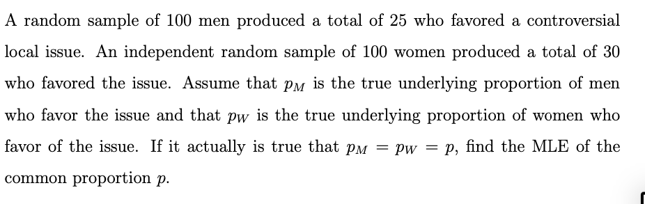 A random sample of 100 men produced a total of 25 who favored a controversial
local issue. An independent random sample of 100 women produced a total of 30
who favored the issue. Assume that PM is the true underlying proportion of men
who favor the issue and that pw is the true underlying proportion of women who
favor of the issue. If it actually is true that PM = Pw = p, find the MLE of the
common proportion p.