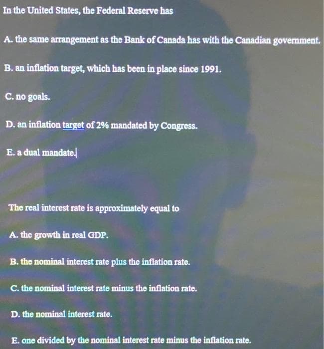 In the United States, the Federal Reserve has
A. the same arrangement as the Bank of Canada has with the Canadian government.
B. an inflation target, which has been in place since 1991.
C. no goals.
D. an inflation target of 2% mandated by Congress.
E. a dual mandate.
The real interest rate is approximately equal to
A. the growth in real GDP.
B. the nominal interest rate plus the inflation rate.
C. the nominal interest rate minus the inflation rate.
D. the nominal interest rate.
E. one divided by the nominal interest rate minus the inflation rate.
