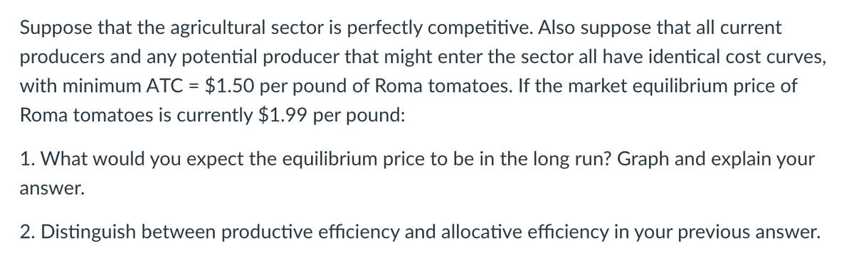 Suppose that the agricultural sector is perfectly competitive. Also suppose that all current
producers and any potential producer that might enter the sector all have identical cost curves,
with minimum ATC = $1.50 per pound of Roma tomatoes. If the market equilibrium price of
Roma tomatoes is currently $1.99 per pound:
1. What would you expect the equilibrium price to be in the long run? Graph and explain your
answer.
2. Distinguish between productive efficiency and allocative efficiency in your previous answer.
