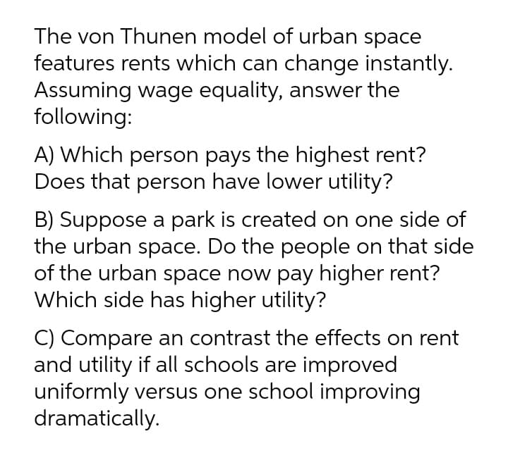 The von Thunen model of urban space
features rents which can change instantly.
Assuming wage equality, answer the
following:
A) Which person pays the highest rent?
Does that person have lower utility?
B) Suppose a park is created on one side of
the urban space. Do the people on that side
of the urban space now pay higher rent?
Which side has higher utility?
C) Compare an contrast the effects on rent
and utility if all schools are improved
uniformly versus one school improving
dramatically.
