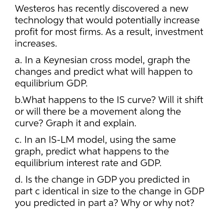 Westeros has recently discovered a new
technology that would potentially increase
profit for most firms. As a result, investment
increases.
a. In a Keynesian cross model, graph the
changes and predict what will happen to
equilibrium GDP.
b.What happens to the IS curve? Will it shift
or will there be a movement along the
curve? Graph it and explain.
c. In an IS-LM model, using the same
graph, predict what happens to the
equilibrium interest rate and GDP.
d. Is the change in GDP you predicted in
part c identical in size to the change in GDP
you predicted in part a? Why or why not?
