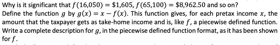 Why is it significant that f(16,050) = $1,605, f (65,100) = $8,962.50 and so on?
Define the function g by g(x) = x – f(x). This function gives, for each pretax income x, the
amount that the taxpayer gets as take-home income and is, like f, a piecewise defined function.
Write a complete description for g, in the piecewise defined function format, as it has been shown
for f.
:-:
