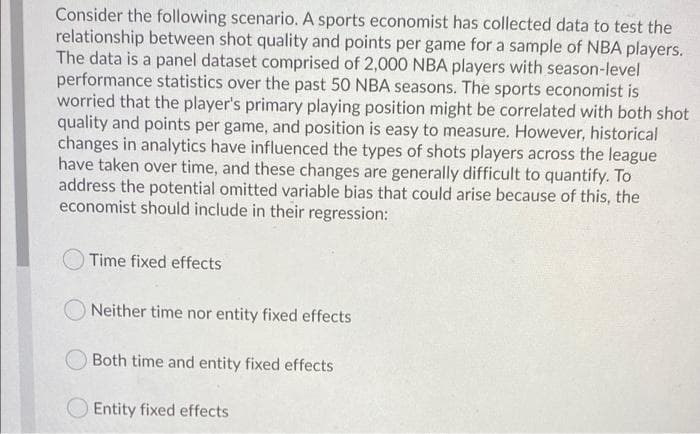 Consider the following scenario. A sports economist has collected data to test the
relationship between shot quality and points per game for a sample of NBA players.
The data is a panel dataset comprised of 2,000 NBA players with season-level
performance statistics over the past 50 NBA seasons. The sports economist is
worried that the player's primary playing position might be correlated with both shot
quality and points per game, and position is easy to measure. However, historical
changes in analytics have influenced the types of shots players across the league
have taken over time, and these changes are generally difficult to quantify. To
address the potential omitted variable bias that could arise because of this, the
economist should include in their regression:
Time fixed effects
O Neither time nor entity fixed effects
Both time and entity fixed effects
O Entity fixed effects
