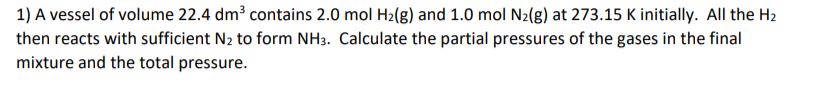 1) A vessel of volume 22.4 dm³ contains 2.0 mol H2(g) and 1.0 mol N2(g) at 273.15 K initially. All the H2
then reacts with sufficient N2 to form NH3. Calculate the partial pressures of the gases in the final
mixture and the total pressure.
