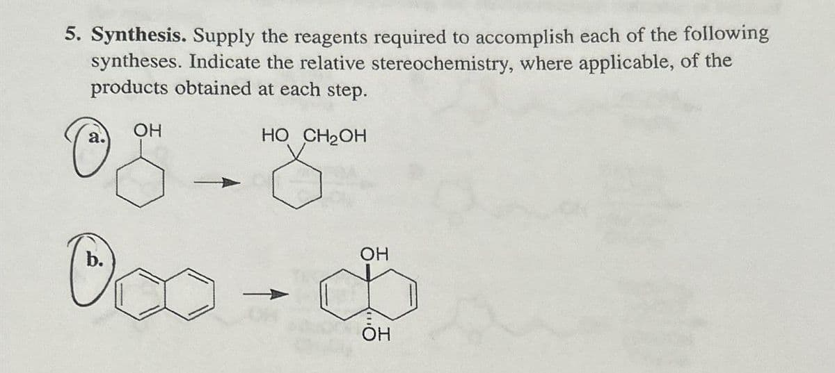 5. Synthesis. Supply the reagents required to accomplish each of the following
syntheses. Indicate the relative stereochemistry, where applicable, of the
products obtained at each step.
OH
a.
HO CH2OH
b.
OH
000-$
ОН