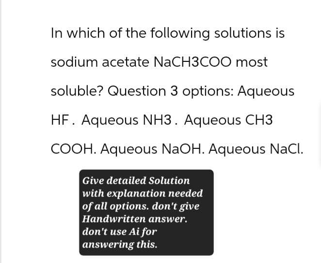 In which of the following solutions is
sodium acetate NaCH3COO most
soluble? Question 3 options: Aqueous
HF. Aqueous NH3. Aqueous CH3
COOH. Aqueous NaOH. Aqueous NaCl.
Give detailed Solution
with explanation needed
of all options. don't give
Handwritten answer.
don't use Ai for
answering this.