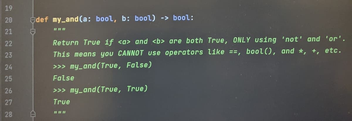 19
20
def my_and (a: bool, b: bool) -> bool:
21
22
Return True if <a> and <b> are both True, ONLY using 'not' and 'or'.
23
This means you CANNOT use operators like ==, bool(), and *, +, etc.
24
>>> my_and (True, False)
25
False
26
>>> my_and (True, True)
27
True
28
