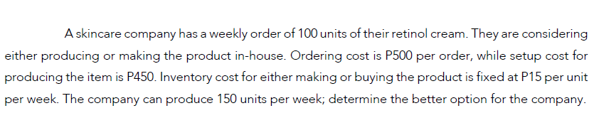 A skincare company has a weekly order of 100 units of their retinol cream. They are considering
either producing or making the product in-house. Ordering cost is P500 per order, while setup cost for
producing the item is P450. Inventory cost for either making or buying the product is fixed at P15 per unit
per week. The company can produce 150 units per week; determine the better option for the company.