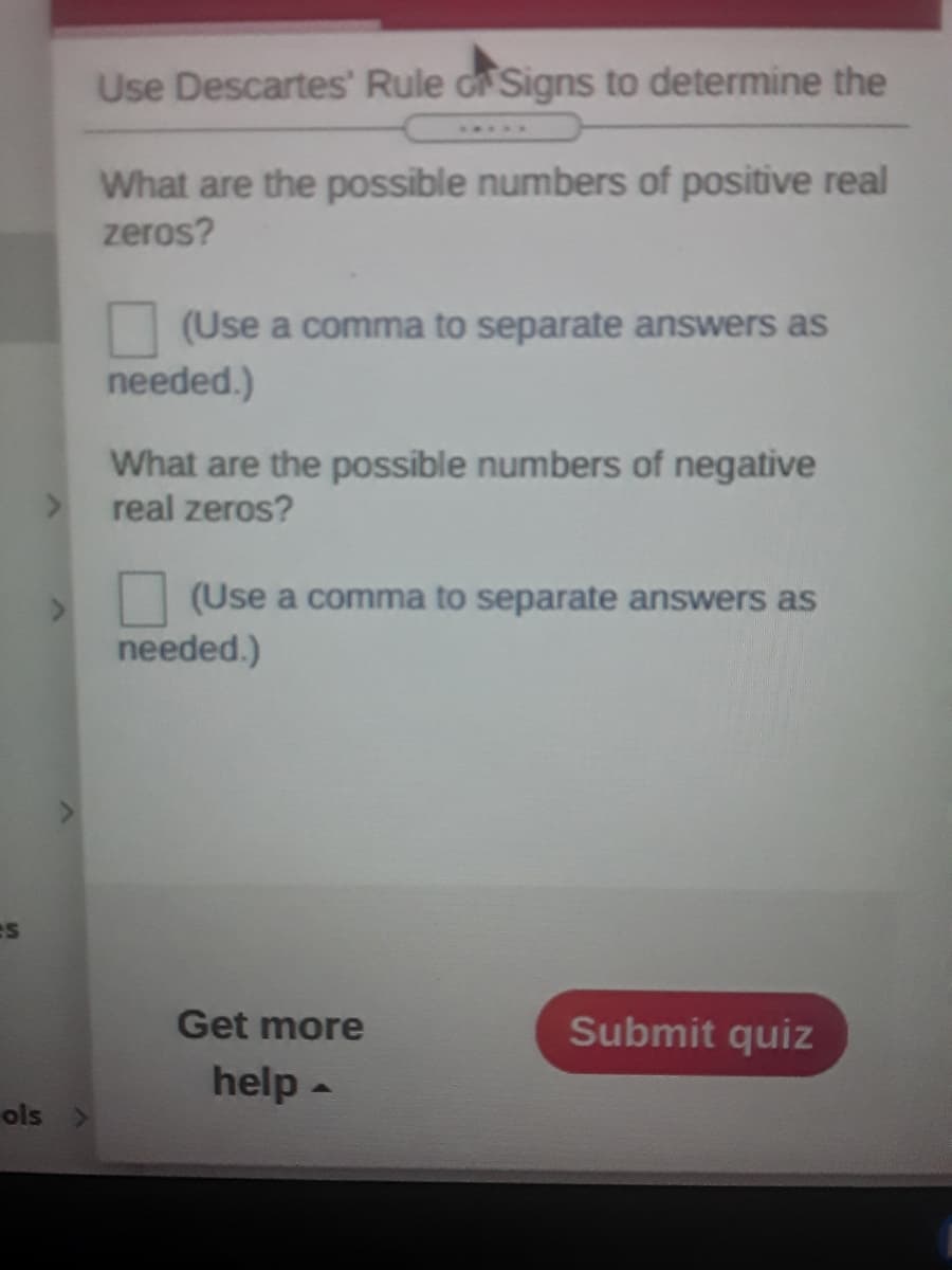 Use Descartes' Rule dr Signs to determine the
What are the possible numbers of positive real
zeros?
(Use a comma to separate answers as
needed.)
What are the possible numbers of negative
real zeros?
(Use a comma to separate answers as
needed.)
es
Get more
Submit quiz
help -
ols >
