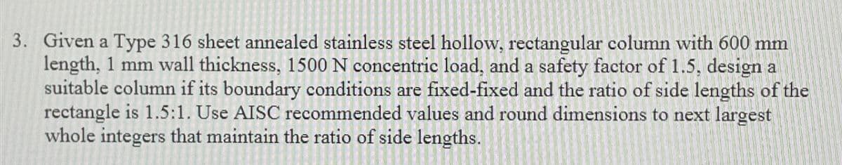 3. Given a Type 316 sheet annealed stainless steel hollow, rectangular column with 600 mm
length, 1 mm wall thickness, 1500 N concentric load, and a safety factor of 1.5, design al
suitable column if its boundary conditions are fixed-fixed and the ratio of side lengths of the
rectangle is 1.5:1. Use AISC recommended values and round dimensions to next largest
whole integers that maintain the ratio of side lengths.