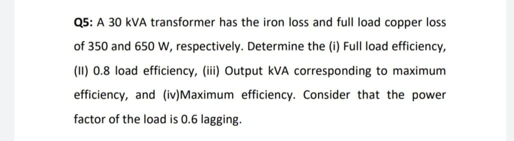 Q5: A 30 kVA transformer has the iron loss and full load copper loss
of 350 and 650 w, respectively. Determine the (i) Full load efficiency,
(11) 0.8 load efficiency, (iii) Output kVA corresponding to maximum
efficiency, and (iv)Maximum efficiency. Consider that the power
factor of the load is 0.6 lagging.
