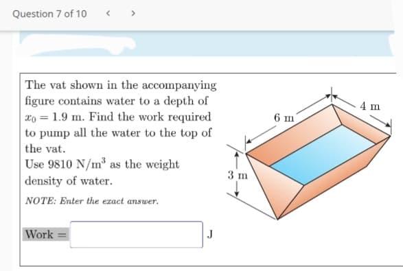 Question 7 of 10
< >
The vat shown in the accompanying
figure contains water to a depth of
xo = 1.9 m. Find the work required
to pump all the water to the top of
the vat.
Use 9810 N/m as the weight
density of water.
NOTE: Enter the ezact answer.
4 m
6 m
3 m
Work =
J
