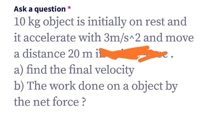 Ask a question *
10 kg object is initially on rest and
it accelerate with 3m/s^2 and move
a distance 20 m i
a) find the final velocity
b) The work done on a object by
the net force ?
