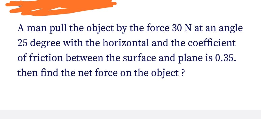 A man pull the object by the force 30 N at an angle
25 degree with the horizontal and the coefficient
of friction between the surface and plane is 0.35.
then find the net force on the object ?
