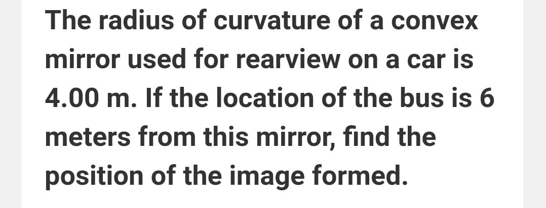 The radius of curvature of a convex
mirror used for rearview on a car is
4.00 m. If the location of the bus is 6
meters from this mirror, find the
position of the image formed.
