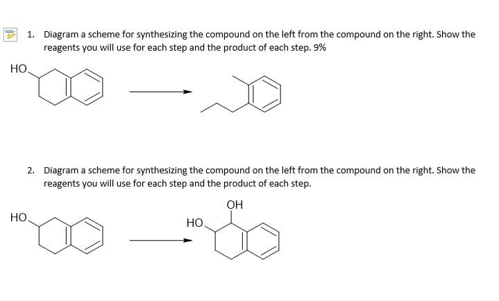 1. Diagram a scheme for synthesizing the compound on the left from the compound on the right. Show the
reagents you will use for each step and the product of each step. 9%
HO
2. Diagram a scheme for synthesizing the compound on the left from the compound on the right. Show the
reagents you will use for each step and the product of each step.
он
Но.
Но
