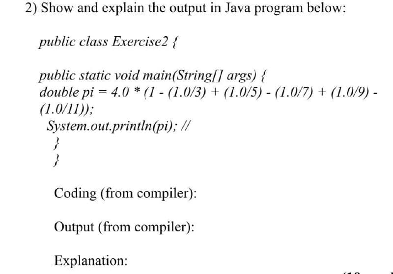 2) Show and explain the output in Java program below:
public class Exercise2 {
public static void main(String[] args) {
double pi = 4.0 * (I - (1.0/3) + (1.0/5) - (1.0/7) + (1.0/9) -
(1.0/11));
System.out.println(pi); //
Coding (from compiler):
OUutput (from compiler):
Explanation:
