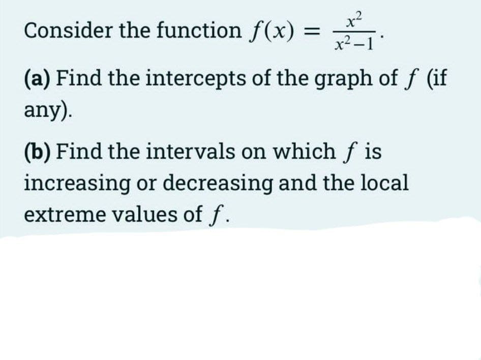 x²
x2 -1"
Consider the function f(x) =
(a) Find the intercepts of the graph of f (if
any).
(b) Find the intervals on which f is
increasing or decreasing and the local
extreme values of f.
