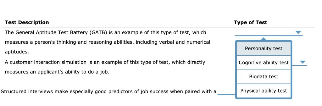 Test Description
The General Aptitude Test Battery (GATB) is an example of this type of test, which
measures a person's thinking and reasoning abilities, including verbal and numerical
aptitudes.
A customer interaction simulation is an example of this type of test, which directly
measures an applicant's ability to do a job.
Structured interviews make especially good predictors of job success when paired with a
Type of Test
Personality test
Cognitive ability test
Biodata test
Physical ability test