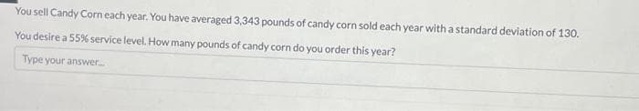 You sell Candy Corn each year. You have averaged 3,343 pounds of candy corn sold each year with a standard deviation of 130.
You desire a 55% service level. How many pounds of candy corn do you order this year?
Type your answer.....