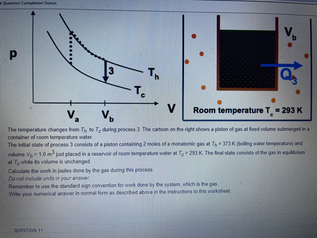 -Question Completion Status:
Th
To
V
Room temperature T 293 K
Va
Vp
The temperature changes from Th to Tc during process 3. The cartoon on the right shows a piston of gas at fixed volume submerged in a
container of room temperature water.
The initial state of process 3 consists of a piston containing 2 moles of a monatomic gas at Th = 373 K (boiling water temperature) and
volume Vh = 1.0 m just placed in a reservoir of room temperature water at T.= 293 K. The final state consists of the gas in equilibrium
at T while its volume is unchanged.
Calculate the work in joules done by the gas during this process.
Do not include units in your answer.
Remember to use the standard sign convention for work done by the system, which is the gas.
Write your numerical answer in normal form as described above in the instructions to this worksheet.
QUESTION 11

