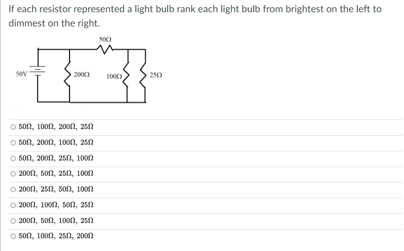 If each resistor represented a light bulb rank each light bulb from brightest on the left to
dimmest on the right.
500
50v
2002
100Ω
252
о 50n, 1000, 2000, 250
о 500, 2000, 1000, 250
502, 2002, 25n, 100n
О 2000, 500, 250, 1000
2002, 252, 50SN, 100n
о 2000, 1000, 500, 250
о 2000, 500, 1000, 250
о 50n, 1000, 250, 2000
