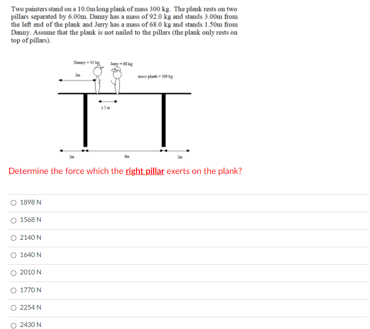 Two painters stand on a 10.0mlong plank of mass 300 kg. The plank rests on two
pillars separated by 6.00m. Danny has a mass of 92.0 kg and stands 3.00m from
the left end of the plank and Jerry has a mass of 68.0 kg and stands 1.50m from
Danny. Assume that the plank is not nailed to the pillars (the plank only rests on
top of pillars).
Darny = 92 kg
Jeny - 68 kg
mass plank - 300 kg
1.5m
Determine the force which the right pillar exerts on the plank?
O 1898 N
1568 N
O 2140 N
1640 N
2010 N
O 1770 N
O 2254 N
2430 N
