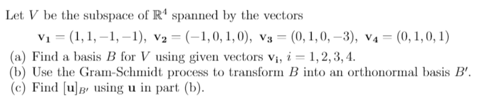Let V be the subspace of R' spanned by the vectors
V1 = (1, 1, –1, –1), v2 = (-1,0, 1, 0), v3 = (0, 1,0, –3), v4= (0,1,0, 1)
(a) Find a basis B for V using given vectors v;, i = 1,2, 3, 4.
(b) Use the Gram-Schmidt process to transform B into an orthonormal basis B'.
(c) Find [u]B using u in part (b).

