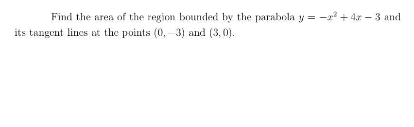 Find the area of the region bounded by the parabola y = -x2 + 4x – 3 and
its tangent lines at the points (0, –3) and (3,0).
|
