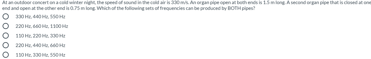 At an outdoor concert on a cold winter night, the speed of sound in the cold air is 330 m/s. An organ pipe open at both ends is 1.5 m long. A second organ pipe that is closed at one
end and open at the other end is 0.75 m long. Which of the following sets of frequencies can be produced by BOTH pipes?
330 Hz, 440 Hz, 550 Hz
220 Hz, 660 Hz, 1100 Hz
110 Hz, 220 Hz, 330 Hz
220 Hz, 440 Hz, 660 Hz
110 Hz, 330 Hz, 550 Hz
