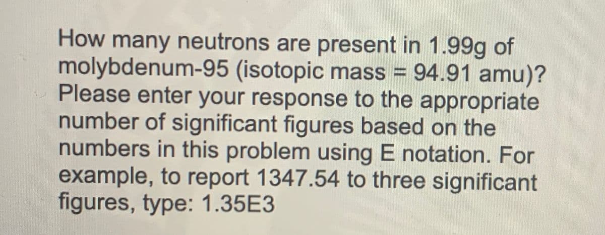 How many neutrons are present in 1.99g of
molybdenum-95 (isotopic mass = 94.91 amu)?
Please enter your response to the appropriate
number of significant figures based on the
numbers in this problem using E notation. For
example, to report 1347.54 to three significant
figures, type: 1.35E3

