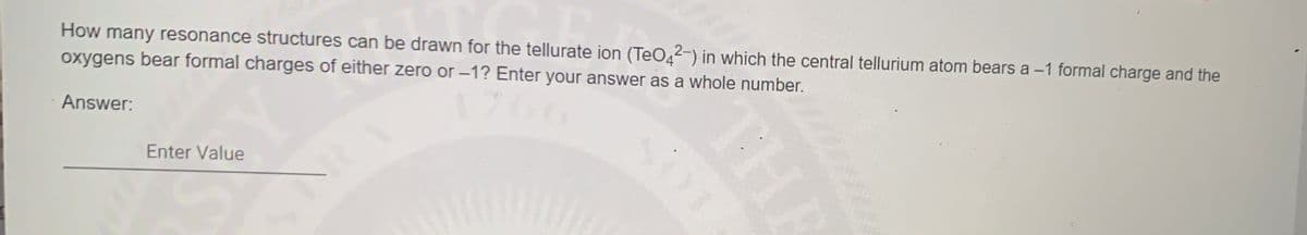 How many resonance structures can be drawn for the tellurate ion (TeO42-) in which the central tellurium atom bears a -1 formal charge and the
oxygens bear formal charges of either zero or -1? Enter your answer as a whole number.
Answer:
Enter Value
THA

