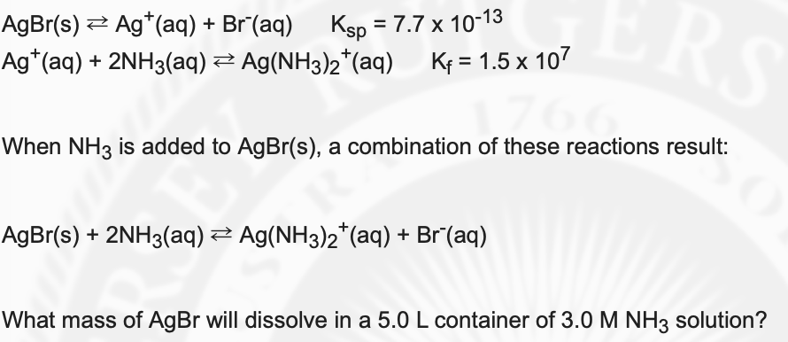 AgBr(s) 2 Ag*(aq) + Br (aq)
Ag*(aq) + 2NH3(aq) Ag(NH3)2*(aq) Kf = 1.5 x 107
RS
Ksp = 7.7 x 10-13
When NH3 is added to AgBr(s), a combination of these reactions result:
AgBr(s) + 2NH3(aq) 2 Ag(NH3)2*(aq) + Br (aq)
What mass of AgBr will dissolve in a 5.0 L container of 3.0 M NH3 solution?
