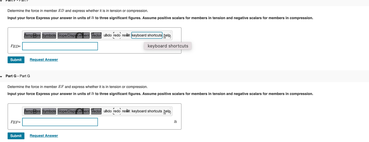 Determine the force in member ED and express whether it is in tension or compression.
Input your force Express your answer in units of lb to three significant figures. Assume positive scalars for members in tension and negative scalars for members in compression.
Templates Symbols Slope/Displecement Vector uado redo reset keyboard shortcuts help,
FED=
keyboard shortcuts
Submit
Request Answer
Part G - Part G
Determine the force in member EF and express whether it is in tension or compression.
Input your force Express your answer in units of lb to three significant figures. Assume positive scalars for members in tension and negative scalars for members in compression.
Templates Symbols Slope/Displecement Vector uado redo reset keyboard shortcuts help
FEF=
lb
Submit
Request Answer
