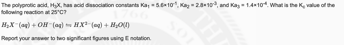 The polyprotic acid, H3X, has acid dissociation constants Kaj = 5.6×10-1, Ka2 = 2.8×10-3, and Kaz = 1.4x10-4. What is the K, value of the
following reaction at 25°C?
НаX (ад) + ОН (ад) — нх?-(ад) + Нә0(1)
Report your answer to two significant figures using E notation.
