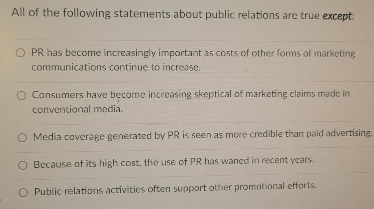 All of the following statements about public relations are true except:
O PR has become increasingly important as costs of other forms of marketing
communications continue to increase.
Consumers have become increasing skeptical of marketing claims made in
conventional media.
O Media coverage generated by PR is seen as more credible than paid advertising.
O Because of its high cost, the use of PR has waned in recent years.
O Public relations activities often support other promotional efforts.
