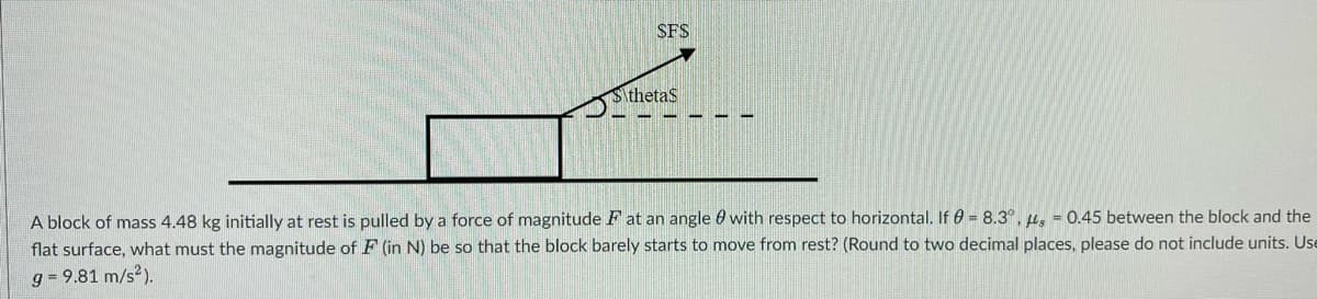 SFS
thetas
A block of mass 4.48 kg initially at rest is pulled by a force of magnitude F at an angle with respect to horizontal. If = 8.3°, s = 0.45 between the block and the
flat surface, what must the magnitude of F (in N) be so that the block barely starts to move from rest? (Round to two decimal places, please do not include units. Use
g= 9.81 m/s²).