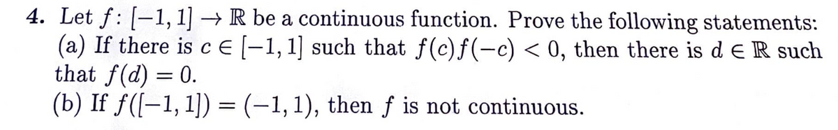 4. Let f: [-1, 1] → R be a continuous function. Prove the following statements:
(a) If there is c € [-1,1] such that f(c)f(−c) < 0, then there is de R such
that f(d) = 0.
(b) If ƒ([-1, 1]) = (-1, 1), then f is not continuous.