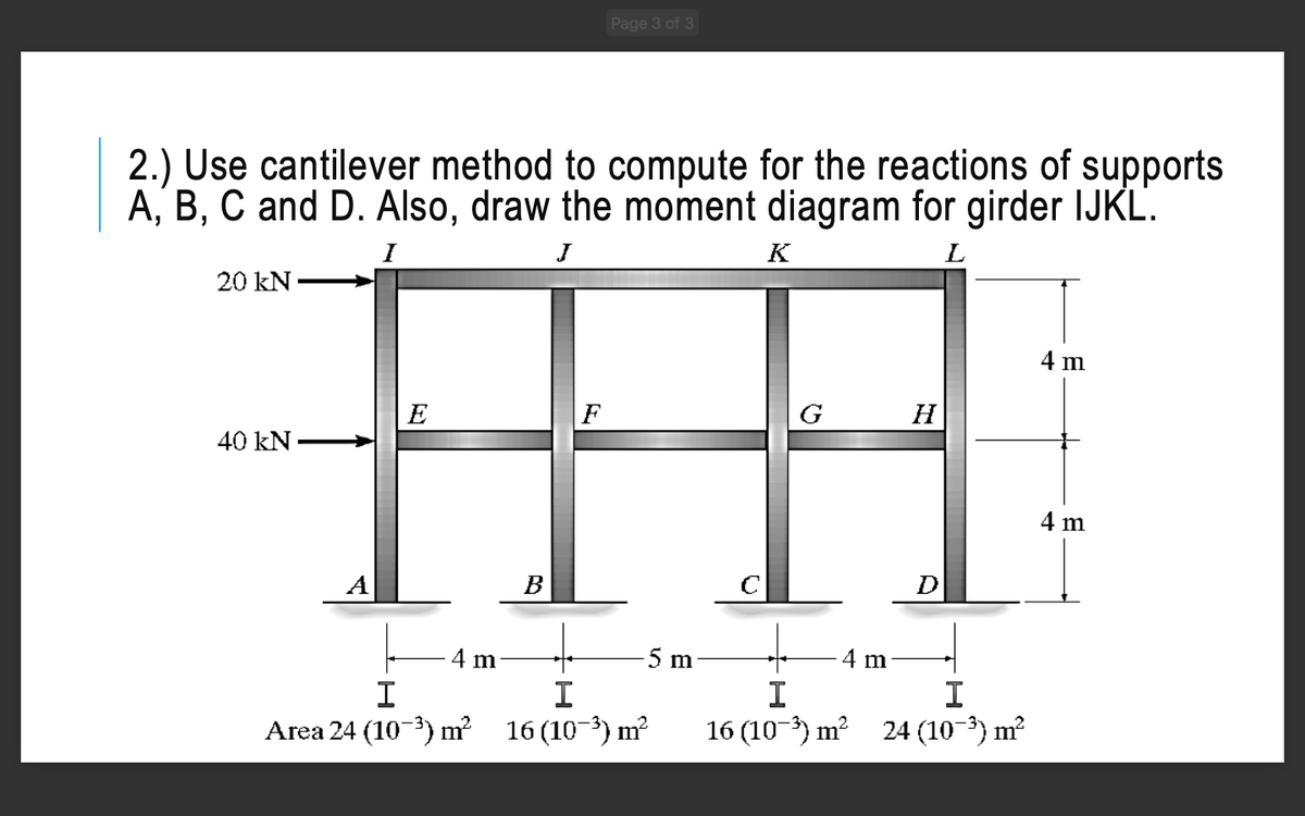 Page 3 of 3
2.) Use cantilever method to compute for the reactions of supports
A, B, C and D. Also, draw the moment diagram for girder IJKL.
K
L
20 kN
4 m
E
F
G
H
40 kN -
4 m
A
B
D
4 m
5 m
4 m
I
I
I
I
Area 24 (10-3) m²
16 (10-) m?
16 (10) m? 24 (10-3) m?
