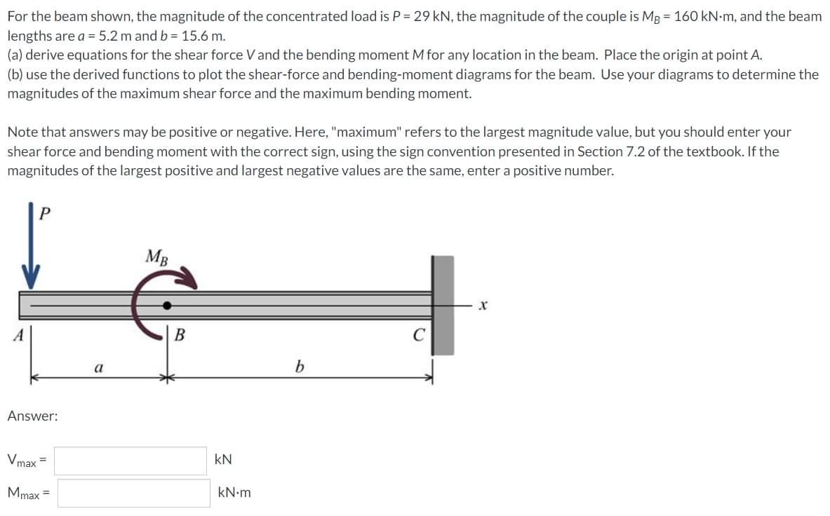 For the beam shown, the magnitude of the concentrated load is P = 29 kN, the magnitude of the couple is MB = 160 kN.m, and the beam
lengths are a = 5.2 m and b = 15.6 m.
(a) derive equations for the shear force V and the bending moment M for any location in the beam. Place the origin at point A.
(b) use the derived functions to plot the shear-force and bending-moment diagrams for the beam. Use your diagrams to determine the
magnitudes of the maximum shear force and the maximum bending moment.
Note that answers may be positive or negative. Here, "maximum" refers to the largest magnitude value, but you should enter your
shear force and bending moment with the correct sign, using the sign convention presented in Section 7.2 of the textbook. If the
magnitudes of the largest positive and largest negative values are the same, enter a positive number.
MB
X
A
b
Answer:
Vmax=
Mmax =
a
B
kN
kN•m