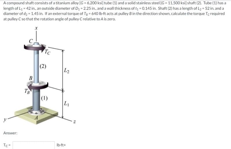 A compound shaft consists of a titanium alloy [G = 6,200 ksi] tube (1) and a solid stainless steel [G= 11,500 ksi] shaft (2). Tube (1) has a
length of L₁ = 42 in., an outside diameter of D₁ = 2.25 in., and a wall thickness of t₁ = 0.145 in. Shaft (2) has a length of L₂ = 52 in. and a
diameter of d₂ = 1.45 in. If an external torque of Tg = 640 lb-ft acts at pulley B in the direction shown, calculate the torque Tc required
at pulley C so that the rotation angle of pulley C relative to A is zero.
X
Answer:
Tc=
B
TB
Tc
(2)
(1)
L2
L₁
lb-ft+
N