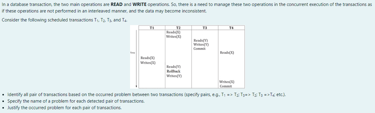 In a database transaction, the two main operations are READ and WRITE operations. So, there is a need to manage these two operations in the concurrent execution of the transactions as
if these operations are not performed in an interleaved manner, and the data may become inconsistent.
Consider the following scheduled transactions T1, T2, T3, and T4.
T1
T2
T3
T4
Reads(X)
Writes(X)
Reads(Y)
Writes(Y)
Commit
Reads(X)
Time
Reads(X)
Writes(X)
Reads(Y)
Rollback
Writes(Y)
Writes(X)
Commit
• Identify all pair of transactions based on the occurred problem between two transactions (specify pairs, e.g., T1 => T2; T3=> T2; T3 =>T4; etc.).
• Specify the name of a problem for each detected pair of transactions.
• Justify the occurred problem for each pair of transactions.
