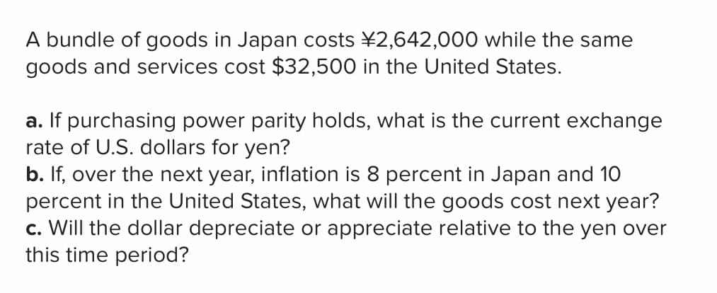 A bundle of goods in Japan costs ¥2,642,000 while the same
goods and services cost $32,500 in the United States.
a. If purchasing power parity holds, what is the current exchange
rate of U.S. dollars for yen?
b. If, over the next year, inflation is 8 percent in Japan and 10
percent in the United States, what will the goods cost next year?
c. Will the dollar depreciate or appreciate relative to the yen over
this time period?
