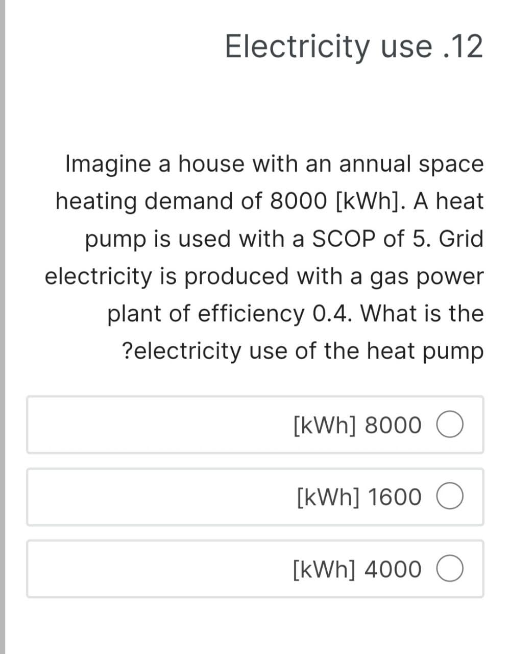Electricity use .12
Imagine a house with an annual space
heating demand of 8000 [kWh]. A heat
pump is used with a SCOP of 5. Grid
electricity is produced with a gas power
plant of efficiency 0.4. What is the
?electricity use of the heat pump
[kWh] 8000
[kWh] 1600
[kWh] 4000