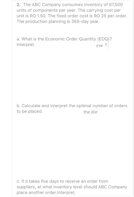 2. The ABC Company consumes inventory of 67,500
units of components per year. The carrying cost per
unit is RO 1.50. The fixed order cost is RO 25 per order.
The production planning is 365-day year.
a. What is the Economic Order Quantity (EOQ)?
Interpret.
219 S
b. Calculate and interpret the optimal number of orders
to be placed.
the ida
c. If it takes five days to receive an order from
suppliers, at what inventory level should ABC Company
place another order.Interpret.
