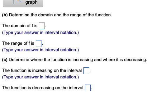 graph
(b) Determine the domain and the range of the function.
The domain off is
(Type your answer in interval notation.)
The range of fis
(Type your answer in interval notation.)
(c) Determine where the function is increasing and where it is decreasing.
The function is increasing on the interval
(Type your answer in interval notation.)
The function is decreasing on the interval
