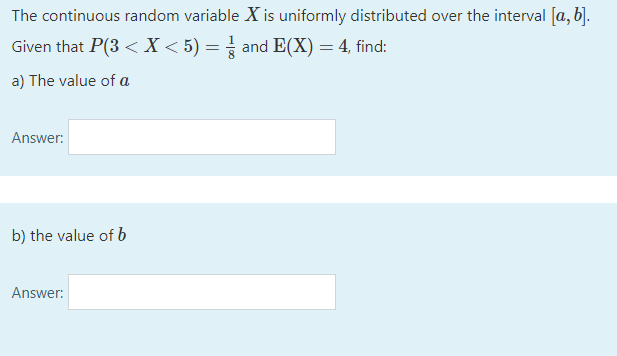 The continuous random variable X is uniformly distributed over the interval [a, b].
Given that P(3 < X < 5) = and E(X) = 4, find:
a) The value of a
Answer:
b) the value of b
Answer:
