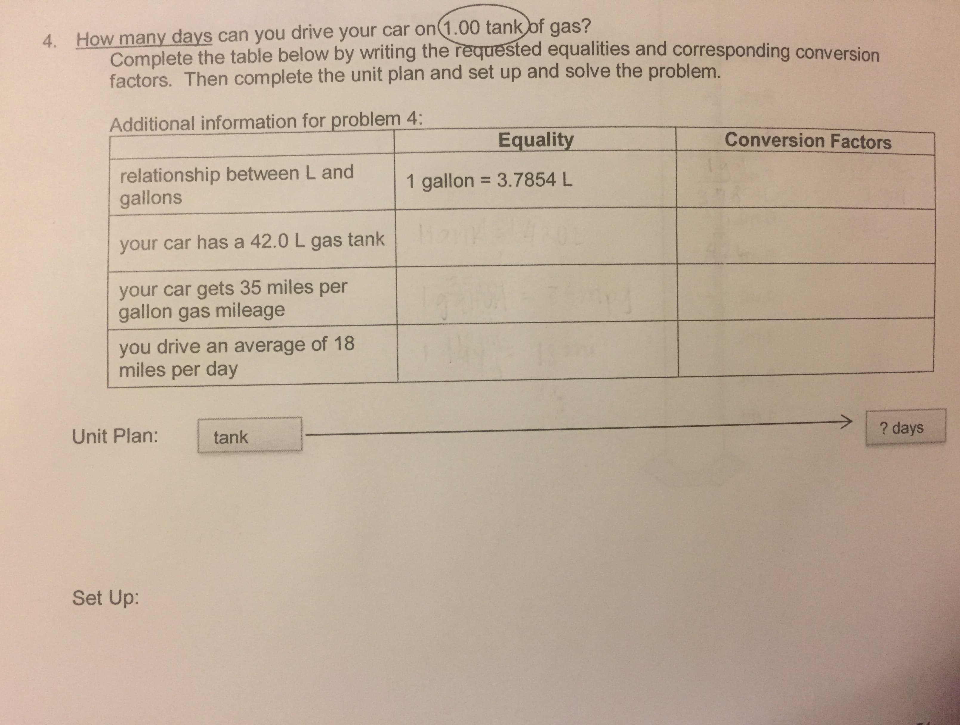 4. How many days can you drive your car on(1.00 tank of gas?
Complete the table below by writing the requested equalities and corresponding conversion
factors. Then complete the unit plan and set up and solve the problem.
Additional information for problem 4:
Conversion Factors
Equality
relationship between L and
gallons
1 gallon = 3.7854 L
your car has a 42.0 L gas tank
your car gets 35 miles per
gallon gas mileage
you drive an average of 18
miles per day
? days
Unit Plan:
tank
Set Up:
